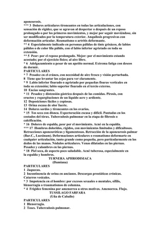 aponeurosis.
*** 3 Dolores articulares tironeantes en todas las articulaciones, con
sensación de rigidez, que se agravan al despertar o después de un reposo
prolongado o por los primeros movimientos, y mejor por seguir moviéndose, sin
ser modificados por la temperatura exterior. Anquilosis progresivas con
deformación articular. Reumatismo o artritis deformante.
** 4 Especialmente indicado en personas pálidas de tinte grisáceo, de labios
pálidos o de color lila pálido, con el labio inferior agrietado en toda su
extensión.
** 5 Peor: por el reposo prolongado. Mejor: por el movimiento estando
acostado; por el ejercicio físico; al aire libre.
* 6 Adelgazamiento a pesar de un apetito normal. Extrema fatiga con deseos
de dormir.
PARTICULARES
* 7 Pesadez en el cráneo, con necesidad de aire fresco y visión perturbada.
8 Tiene que levantar las cejas para ver claramente.
* 9 Labio inferior fisurado o agrietado por pequeñas fisuras verticales en
toda su extensión; labio superior fisurado en el tercio externo.
10 Encías sangrantes.
* 11 Pesadez y distensión gástrica después de las comidas. Pirosis, con
eructos y regurgitaciones de un líquido acre y ardiente.
12 Deposiciones fáciles y copiosas.
13 Orina escasa de olor fuerte.
14 Dolores sordos y tironcantes en los ovarios.
* 15 Tos seca con disnea. Expectoración escasa y difícil. Puntadas en los
costados del tórax. Tuberculosis pulmonar en la etapa de fibrosis o
calcificación.
* 16 Dolores de espalda, peor por el movimiento. Acné en la espalda.
*** 17 Hombros doloridos, rígidos, con movimientos limitados y dificultosos.
Retracciones aponeuróticas y ligamentosas. Retracción de la aponeurosis palmar
(Bar.C., Luesinum). Deformaciones articulares o reumatismo deformarte en
cualquier articulación, tanto grande como pequeña, pero particularmente en los
dedos de las manos. Nódulos articulares. Venas dilatadas en las piernas.
Pesadez y calambres en las piernas.
* 18 Piel seca, de aspecto poco saludable. Acné tuberosa, especialmente en
la espalda y hombros.
TURNERA APHRODISIACA
(Damiana)
PARTICULARES
1 Jaquecas.
2 Incontinencia de orina en ancianos. Descargas prostáticas crónicas.
Catarros vesicales.
* 3 Impotencia en el hombre: por excesos sexuales o mentales, sífilis,
blenorragia o traumatismos de columna.
* 4 Frigidez femenina por amenorrea u otros motivos. Amenorrea. Flujo.
TUSSILAGO FARFARA
(Uña de Caballo)
PARTICULARES
1 Blenorragia.
2 Toses. Tuberculosis pulmonar.
 