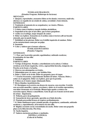 TUSSILAGO FRAGRANS
(Petasites Fragrans. Heliotropo de Invierno)
MENTALES
1 Quejoso, reprochador, encuentra faltas en los demás; rencoroso, malévolo;
alterna o es seguido de un estado de calma, serenidad y benevolencia.
GENERALES
2 Tendencia al aumento de su corpulencia y su vientre. Plétora.
PARTICULARES
3 Cefalea como si hubiera tomado bebidas alcohólicas.
4 Sequedad en los ojos al aire libre, que lo hace parpadear.
5 Acidez en el esófago, mejor después de comer.
6 Dolor en el píloro. Sensación en el cardias como si tuviera allí un bocado
atascado, que no puede bajar.
7 Debilidad en las piernas. Dolor en el tobillo izquierdo al caminar. Dolor
en los metatarsianos como por un golpe.
8 Insomnio.
9 Calor y sudores por el menor esfuerzo.
TUSSILAGO PETASITES
(Petasites Vulgaris)
GENERALES
* 1 Peor: por la presión; parado; agachándose; subiendo escaleras;
levantándose de una silla.
2 Debilidad.
PARTICULARES
3 Vértigo al despertar. Pesadez y aturdimiento en la cabeza. Cefaleas
erráticas en la frente izquierda, vértex, supraorbital derecha, temporal, etc.
Prurito en la frente y la barba.
4 Otorrea con adenopatías cervicales.
5 Odontalgias peor en cama y por bebidas frías.
6 Dolor y ardor en la úvula. Dolor de garganta, peor al tragar.
* 7 Eructos frecuentes, especialmente desdués de beber. Náuseas. Dolor y
ardor en el epigastrio. Dolor en el píloro, peor por la presión.
8 Cólicos en el vientre mejor eliminando flatos.
9 Heces blandas; insatisfactorias.
* 10 Hormigueo en la uretra con deseos de rascarse, con erección. Uretritis
con secreción amarilla y espesa, erecciones y dolor en el cordón espermático,
con dolor tironeante en el testículo. Blenorragia aguda o crónica con
secrecion espesa, blanca o amarillenta. Gota de pus en el meato uretral antes
de orinar. Impotencia.
11 Poliuría, pero sin polaquiuria.
12 Sensación de tórax apretado; opresión en el lado derecho.
13 Puntada precordial brusca al respirar profundamente.
* 14 Dolor lumbosacro peor estando parado, al agacharse, caminando, subiendo
escaleras y, especialmente, al levantarse de una silla.
15 Rigidez creciente en las extremidades de noche. Dolor como una pequeña
placa en la tibia derecha. Pies fríos.
16 Sueño inquieto.
17 Sudores nocturnos profusos; o matinales.
THYPHA LATIFOLIA
(Caña de la Pasión)
 