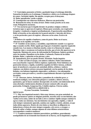 * 13 Gastralgias punzantes al beber, quedando luego el estómago dolorido.
Sensación de piedra en el estómago. Calambres o dolres en el estómago despues
de comer. Saciedad rápida. Sin apetito, excepto para el desayuno.
14 Dolor apendicular, sordo o agudo.
15 Constipación con esfuerzos ineficaces. Diarrea con postración.
16 Retención de orina. Se orina al toser. Dolor renal; prurito en la zona
renal. Polaquiuria nocturna.
* 17 Tos nocturna que le impide dormir; lo produce otalgias o dolores
torácicos (que se agravan al respirar). Disnea peor acostado, con respiración
irregular y tendencia a inspirar profundamente. Expectoración amarillenta.
Dolor al tocarlos en los músculos de la pared anterior y laterales del tórax,
y en los pectorales; peor al respirar. Abscesos en los senos. Escirro de
senos.
* 18 Dolores de espalda o lumbares, como de parto. Dolor en el sacro.
Abscesos en la espalda; cervicales.
** 19 Temblor en las manos, o sacudidas, especialmente cuando va a agarrar
algo o cuando escribe. Dolor agudo que baja por el miembro superior izquierdo
cuando tose. Las manos se hinchan mucho, como si se llenaran de sangre.
Manchas rojas y escamosas en la pierna derecha, que al otro día aparecen en la
izquierda. Síntomas de corea; de enfermedad de Parkinson. Sudores profusos
entre los muslos. Panadizos en los dedos. Carbunclo. Puntas de los dedos
heladas. Dolor y agitación en las piernas y pies.
20 Somnolencia, pero no puede dormir. Insomnio. Sueño inquieto.
*** 21 Calor en todo el cuerpo, con sudores calientes. Fiebre intermitente
con exacerbación vesperal. Fiebres sépticas; septicemia. Peste bubónica con
postración intensa y rápida, escalofríos seguidos de fiebre intensa, ardiente
(peor al anochecer), con gran sed, ansiedad, delirio, cefaleas y sudores
copiosos; con dolores atroces con gran inquietud; con las puntas de los dedos
heladas; con bubones inguinales supurados y ardientes y con adenopatías
cervicales; como preventivo y curativo (especialmente durante el período de
invasión).
*** 22 Abscesos, ántrax, forúnculos y panadizos de evolución grave, a
tendencia maligna, con coloración púrpura o azulada y dolores atroces,
quemantes, que lo hacen caminar desesperado a la noche; con induración de la
zona afectada e intolerancia absoluta al menor contacto allí; con gran
postración. Erisipela. Gangrena fría. Celulítis sépticas. Ulceras seniles.
TARENTULA HISPANICA
(Lycosa Tarentula. Tarántula)
MENTALES
*** 1 Hay una inquietud mental y física muy intensa, con gran ansiedad; no
puede permanecer quieto en ninguna posición, necesita estar en movimiento, dar
vueltas en la cama, andar de un lado a otro o caminar rápido aunque caminar le
agrava todos sus síntomas. Sus movimientos son apurados, rápidos, y todo él
está siempre sumamente apurado, camina con rapidez e insiste, además, en que
todos deben apurarse. Dentro de esta tónica se inscriben su diligencia (es
industrioso), el deseo de estar siempre ocupado, o de correr, o escapar, o
hasta de saltar o bailar, aunque algunas de estas últimas características
correspondan a cuadros maníacos.
*** 2 Cuadros maníacos violentos paroxísticos, periódicos, generalmente
acompañados de un tremendo incremento de su fuerza, con la inquietud y rapidez
 