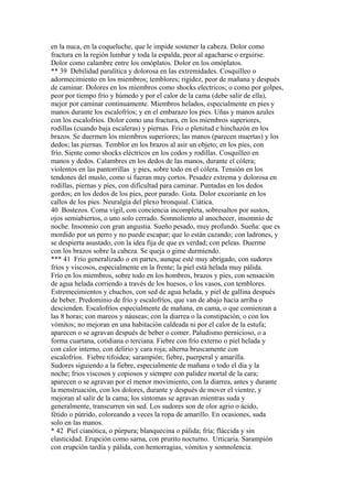 en la nuca, en la coqueluche, que le impide sostener la cabeza. Dolor como
fractura en la región lumbar y toda la espalda, peor al agacharse o erguirse.
Dolor como calambre entre los omóplatos. Dolor en los omóplatos.
** 39 Debilidad paralítica y dolorosa en las extremidades. Cosquilleo o
adormecimiento en los miembros; temblores; rigidez, peor de mañana y después
de caminar. Dolores en los miembros como shocks electricos; o como por golpes,
peor por tiempo frío y húmedo y por el calor de la cama (debe salir de ella),
mejor por caminar continuamente. Miembros helados, especialmente en pies y
manos durante los escalofríos; y en el embarazo los pies. Uñas y manos azules
con los escalofríos. Dolor como una fractura, en los miembros superiores,
rodillas (cuando baja escaleras) y piernas. Frio o plenitud e hinchazón en los
brazos. Se duermen los miembros superiores; las manos (parecen muertas) y los
dedos; las piernas. Temblor en los brazos al asir un objeto; en los pies, con
frío. Siente como shocks eléctricos en los codos y rodillas. Cosquilleo en
manos y dedos. Calambres en los dedos de las manos, durante el cólera;
violentos en las pantorrillas y pies, sobre todo en el cólera. Tensión en los
tendones del muslo, como si fueran muy cortos. Pesadez extrema y dolorosa en
rodillas, piernas y pies, con dificultad para caminar. Puntadas en los dedos
gordos; en los dedos de los pies, peor parado. Gota. Dolor excoriante en los
callos de los pies. Neuralgia del plexo bronquial. Ciática.
40 Bostezos. Coma vígil, con conciencia incompleta, sobresaltos por sustos,
ojos semiabiertos, o uno solo cerrado. Somnoliento al anochecer, insomnio de
noche. Insomnio con gran angustia. Sueño pesado, muy profundo. Sueña: que es
mordido por un perro y no puede escapar; que lo están cazando; con ladrones, y
se despierta asustado, con la idea fija de que es verdad; con peleas. Duerme
con los brazos sobre la cabeza. Se queja o gime durmiendo.
*** 41 Frío generalizado o en partes, aunque esté muy abrígado, con sudores
fríos y viscosos, especialmente en la frente; la piel está helada muy pálida.
Frío en los miembros, sobre todo en los hombros, brazos y pies, con sensación
de agua helada corriendo a través de los huesos, o los vasos, con temblores.
Estremecimientos y chuchos, con sed de agua helada, y piel de gallina después
de beber. Predominio de frío y escalofríos, que van de abajo hacia arriba o
descienden. Escalofríos especialmente de mañana, en cama, o que comienzan a
las 8 horas; con mareos y náuseas; con la diarrea o la constipación, o con los
vómitos; no mejoran en una habitación caldeada ni por el calor de la estufa;
aparecen o se agravan después de beber o comer. Paludismo pernicioso, o a
forma cuartana, cotidiana o terciana. Fiebre con frío externo o piel helada y
con calor interno, con delirio y cara roja; alterna bruscamente con
escalofríos. Fiebre tifoidea; sarampión; fiebre, puerperal y amarilla.
Sudores siguiendo a la fiebre, especialmente de mañana o todo el día y la
noche; frios viscosos y copiosos y siempre con palidez mortal de la cara;
aparecen o se agravan por el menor movimiento, con la diarrea, antes y durante
la menstruación, con los dolores, durante y después de mover el vientre, y
mejoran al salir de la cama; los síntomas se agravan mientras suda y
generalmente, transcurren sin sed. Los sudores son de olor agrio o ácido,
fétido o pútrido, coloreando a veces la ropa de amarillo. En ocasiones, suda
solo en las manos.
* 42 Piel cianótica, o púrpura; blanquecina o pálida; fría; fláccida y sin
elasticidad. Erupción como sarna, con prurito nocturno. Urticaria. Sarampión
con erupción tardía y pálida, con hemorragias, vómitos y somnolencia.
 