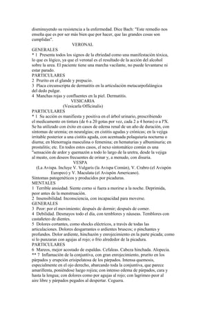 disminuyendo su resistencia a la enfermedad. Dice Bach: "Este remedio nos
enseña que es por ser más bien que por hacer, que las grandes cosas son
cumplidas".
VERONAL
GENERALES
* 1 Presenta todos los signos de la ebriedad como una manifestación tóxica,
lo que es lógico, ya que el veronal es el resultado de la acción del alcohol
sobre la urea. El paciente tiene una marcha vacilante, no puede levantarse ni
estar parado.
PARTICULARES
2 Prurito en el glande y prepucio.
3 Placa circunscripta de dermatitis en la articulación metacarpofalángica
del dedo pulgar.
4 Manchas rojas y confluentes en la piel. Dermatitis.
VESICARIA
(Vesicarla Officinalis)
PARTICULARES
* 1 Su acción es manifiesta y positiva en el árbol urinario, prescribiendo
el medicamento en tintura (de 6 a 20 gotas por vez, cada 2 a 4 horas) o a lªX.
Se ha utilizado con éxito en casos de edema renal de un año de duración, con
síntomas de uremia; en neuralgias; en cistitis agudas y crónicas; en la vejiga
irritable posterior a una cistitis aguda, con acentuada polaquiuria nocturna o
diurna; en blenorragia masculina o femenina; en hematurias y albuminuria; en
prostalitis; etc. En todos estos casos, el nexo sintomático común es una
"sensación de ardor y quemazón a todo lo largo de la uretra, desde la vejiga
al meato, con deseos frecuentes de orinar y, a menudo, con disuria.
VESPA
(La Avispa. Incluye V. Vulgaris (la Avispa Común), V. Crabro (el Avispón
Europeo) y V. Maculata (el Avispón Americano).
Síntomas patogenéticos y producidos por picaduras.
MENTALES
1 Terrible ansiedad. Siente corno si fuera a morirse a la noche. Deprimida,
peor antes de la menstruación.
2 Insensibilidad. Inconsciencia, con incapacidad para moverse.
GENERALES
3 Peor: por el movimiento; después de dormir; después de comer.
4 Debilidad. Desmayos todo el día, con temblores y náuseas. Temblores con
castañeteo de dientes.
5 Dolores cortantes, como shocks eléctricos, a través de todas las
articulaciones. Dolores desgarrantes o ardientes bruscos; o pinchantes y
profundos. Dolor ardiente, hinchazón y enrojecimiento en la parte picada; como
si lo punzaran con agujas al rojo; o frío alrededor de la picadura.
PARTICULARES
6 Mareos, mejor acostado de espaldas. Cefaleas. Cabeza hinchada. Alopecia.
** 7 Inflamación de la conjuntiva, con gran enrojecimiento, prurito en los
párpados y erupción erisipelatosa de los párpados. Intensa quemosis,
especialmente en el ojo derecho, abarcando toda la conjuntiva, que parece
amarillenta, poniéndose luego rojiza; con intenso edema de párpados, cara y
hasta la lengua; con dolores como por agujas al rojo; con lagrimeo peor al
aire libre y párpados pegados al despertar. Ceguera.
 