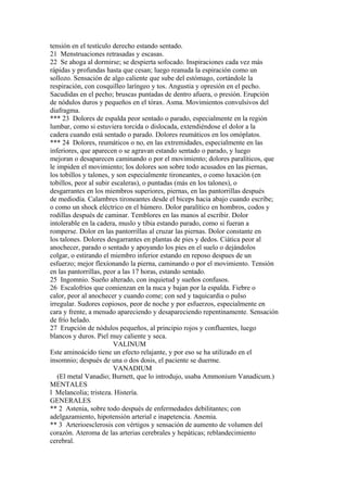 tensión en el testículo derecho estando sentado.
21 Menstruaciones retrasadas y escasas.
22 Se ahoga al dormirse; se despierta sofocado. Inspiraciones cada vez más
rápidas y profundas hasta que cesan; luego reanuda la espiración como un
sollozo. Sensación de algo caliente que sube del estómago, cortándole la
respiración, con cosquilleo laríngeo y tos. Angustia y opresión en el pecho.
Sacudidas en el pecho; bruscas puntadas de dentro afuera, o presión. Erupción
de nódulos duros y pequeños en el tórax. Asma. Movimientos convulsivos del
diafragma.
*** 23 Dolores de espalda peor sentado o parado, especialmente en la región
lumbar, como si estuviera torcida o dislocada, extendiéndose el dolor a la
cadera cuando está sentado o parado. Dolores reumáticos en los omóplatos.
*** 24 Dolores, reumáticos o no, en las extremidades, especialmente en las
inferiores, que aparecen o se agravan estando sentado o parado, y luego
mejoran o desaparecen caminando o por el movimiento; dolores paralíticos, que
le impiden el movimiento; los dolores son sobre todo acusados en las piernas,
los tobillos y talones, y son especialmente tironeantes, o como luxación (en
tobillos, peor al subir escaleras), o puntadas (más en los talones), o
desgarrantes en los miembros superiores, piernas, en las pantorrillas después
de mediodía. Calambres tironeantes desde el biceps hacia abajo cuando escribe;
o como un shock eléctrico en el húmero. Dolor paralítico en hombros, codos y
rodillas después de caminar. Temblores en las manos al escribir. Dolor
intolerable en la cadera, muslo y tibia estando parado, como si fueran a
romperse. Dolor en las pantorrillas al cruzar las piernas. Dolor constante en
los talones. Dolores desgarrantes en plantas de pies y dedos. Ciática peor al
anochecer, parado o sentado y apoyando los pies en el suelo o dejándolos
colgar, o estirando el miembro inferior estando en reposo despues de un
esfuerzo; mejor flexíonando la pierna, caminando o por el movimiento. Tensión
en las pantorrillas, peor a las 17 horas, estando sentado.
25 Ingomnio. Sueño alterado, con inquietud y sueños confusos.
26 Escalofríos que comienzan en la nuca y bajan por la espalda. Fiebre o
calor, peor al anochecer y cuando come; con sed y taquicardia o pulso
irregular. Sudores copiosos, peor de noche y por esfuerzos, especialmente en
cara y frente, a menudo apareciendo y desapareciendo repentinamente. Sensación
de frío helado.
27 Erupción de nódulos pequeños, al principio rojos y confluentes, luego
blancos y duros. Piel muy caliente y seca.
VALINUM
Este aminoácido tiene un efecto relajante, y por eso se ha utilizado en el
insomnio; después de una o dos dosis, el paciente se duerme.
VANADIUM
(El metal Vanadio; Burnett, que lo introdujo, usaba Ammonium Vanadicum.)
MENTALES
l Melancolia; tristeza. Histería.
GENERALES
** 2 Astenia, sobre todo después de enfermedades debilitantes; con
adelgazamiento, hipotensión arterial e inapetencia. Anemia.
** 3 Arterioesclerosis con vértigos y sensación de aumento de volumen del
corazón. Ateroma de las arterias cerebrales y hepáticas; reblandecimiento
cerebral.
 