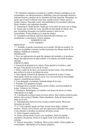 * 20 Calambres repentinos en muñecas y rodillas. Dolores neurálgicos en las
extremidades, con adormecimiento y debilidad; como por descargas eléctricas.
Adormecimiento y parálisis de los miembros del lado izquierdo. Hemiplejia. Le
parece que el suelo es blando como lana, cuando camina. Ciática, peor en
tiempo caluroso. Neuralgia crural. Gran debilidad en los miembros inferiores.
Brazo, hombro y pie izquierdos dormidos.
21 Somnolencia. Sueño pesado. Sueña que vuela sobre las casas; que se ahoga.
22 Siente calor en todas las venas. Destello de calor desde la cabeza a los
pies. Escalofríos frecuentes con terribles náuseas y dolor en las
extremidades. Fiebre tifoidea en la etapa de colapso.
23 Sarampión con falta de suficiente desarrollo del exantema, con
aturdimiento y somnolencia. Ulceras antiguas.
XEROPHYLLUM
(Lirio Tamalpais)
MENTALES
* 1 Aturdido, no puede concentrarse en el estudio. Olvida los nombres. Se
equivoca en palabras comunes; escribe al principio las últimas letras de las
palabras. Pérdida de conciencia.
GENERALES
2 Peor: por aplicaciones de agua fría; después del mediodía y al anochecer.
Mejor: por aplicaciones de agua caliente; a la mañana; moviendo la parte
afectada.
PARTICULARES
3 Sensación de plenitud en la cabeza. Dolor pulsátil en la frente y sobre
los ojos. Gran presión en la raíz de la nariz.
4 Dolor y ardor en los ojos; con sensación de tener arena. Tiene dificultad
para enfocar la vista en un trabajo de cerca.
5 Nariz tapada. Sensación de apretado en el puente de la nariz. Catarro
nasal agudo. Siente las coanas en carne viva; con secreción de mucosidades
espesas y amarillentas por detrás.
6 Cara abotagado a la mañana; hinchada debajo de los ojos.
7 Puntadas en la garganta al tragar.
8 Estómago lleno y pesado. Eructos ácidos; fétidos, una hora después de
comer. Vómitos a las 14 horas.
9 Flatulencia. Borborigmos a la mañana, con deseos de mover el vientre.
Adenopatías en la ingle.
10 Constipación con heces duras en trozos chicos. Hace muchos esfuerzos para
defecar, aún con heces blandas. Flatos abundantes. Dolor de tironeo hacia
abajo en el recto.
11 Dificultad para retener la orina; le gotea cuando camina. Micciones
frecuentes de noche.
** 12 Vulvovaginitis aguda con flujo, tironeo hacia abajo y dolores
uterinos. Prurito vulvar furioso, peor por aplicaciones húmedas frías, mejor
sí son calientes; le produce un aumento del deseo sexual.
13 Dolor traqueal; constricción.
14 Siente caliente desde el sacro a los omóplatos. Dolor de espalda
extendido a las piernas. Dolor en la región renal. Calor profundo en la
columna.
15 Dolores musculares. Temblores. Dolor en las rodillas. Siente rigidas las
extremidades. Adenopatías en los huecos poplíteos.
 
