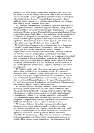 cerebrales en el niño). Regurgitaciones ácidas después de comer, sobre todo
pan o leche. Ardores por azúcar o cosas dulces. Hipo después del desayuno.
Náuseas con arcadas y vómitos, peor por el menor movimiento. Náuseas por la
más mínima ingestión de vino. Vómitos fáciles; en el embarazo; biliosos;
ácidos; de sangre. Espasmos en el estómago. Opresión brusca en el estómago;
debe aflojarse la ropa. Gastralgias desgarrantes.
** 27 Dolores en los hipocondríos, espasmódicos o presivos, peor después de
comer, por el movimiento y caminando. Hígado voluminoso, duro y doloroso.
Dolores en el bazo. Dolores de vientre a la noche o después de una comida; con
timpanismo. Dolor en un punto debajo del ombligo, como una induración. Cólicos
espasmódicos periumbilicales. Dolores como puñaladas, o como calambres sobre
todo después del desayuno. Acentuada flatulencia con vientre distendido o
retraído, con borborigmos y gorgoteos, peor después de comer; con frecuente
expulsión de flatos calientes y pútridos. Hernia ínguinal. Dolor presivo en el
pubis. Adenopatías inguinales. Bubones, más a la izquierda.
* 28 Constipación con heces duras, secas, insuficientes y que se fragmentan,
evacuadas con violentos esfuerzos. Constipación del recién nacido. Diarrea
infantil, peor de noche, con heces líquidas, verdosas, mucosas o
sanguinolentas, cólicos y tenesmo, con dolores durante y después de defecar;
con trastornos nerviosos, estupor, agitación, sacudidas espasmódícas,
movimientos automáticos de la cabeza, trastornos que aparecen especiabnente al
cesar bruscamente la diarrea. Deposiciones involuntarias, sobre todo en los
cuadros cerebrales o meníngeos agudos, peor de mañana. Sensación de ardor,
excoriación y violento prurito en el ano. Ardor anal al defecar. Sensación de
que los flatos presionan contra el coxis. Cosquilleo y hormigueo anal como si
tuviera parásitos.
** 29 Pinchazos y dolor en los riñones; más en el izquierdo. Cálculos en el
riñón o vejiga; arenillas. Retención nerviosa o histérica de orina cuando
comienza a orinar, con violenta presión en la vejiga como si fuera a estallar
y excesivos deseos; pero solo puede orinar sentada e inclinada hacia atrás. Se
orina involuntariamente cuando camina, tose o estornuda, y de noche. Orina
clara con sedimento blanco; turbia después de reposar. Orina sanguinolenta, o
hay una descarga de sangre después de una micción dolorosa. Ardores mientras
orina y después. Dolores incisivos en el meato uretral.
** 30 Testículos retraídos, hinchados, dolorosos. Dolores tironeantes en los
testículos y cordones espermáticos, con uno u otro de los testículos arriha.
Dolores excoríantes en el escroto. Orquitis por supresión de una blenorragiá.
Intensos deseos sexuales, violentos, excesivos, con fácil excitabilidad, con
eyaculación muy rápida o, por el contrario, muy difícil o casi imposible.
Erecciones permanentes de noche. Salida de líquido prostático. Gran caída del
pelo genital. Siempre tiene las manos en los genitales, o se los manipula;
tendencia a masturbarse. El niño se agarra los genitales al toser.
** 31 Sensación de tironeo hacia abajo. Menstruaciones adelantadas y
abundantes, sobre todo de noche, con grandes coágulos; o retrasadas;
precedidas por una agitación y nerviosidad extremas, con dolores de espalda;
todas las molestias desaparecen durante las menstruaciones. Menstruaciones
suprimidas, con dolor en los senos y genitales. Dolores menstruales.
Irresistibles deseos sexuales de noche; violentos; la conducen a masturbarse.
Ninfomanía en el puerperio. Masturbación; siempre tiene las manos en los
genitales. Flujo mucoso, espeso, sanguinolento y excoriante después de la
 