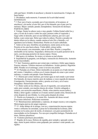 sabe qué hacer. Irritable al anochecer y durante la menstruación. 0 alegre, de
buen humor.
2 Olvidadizo; mala memoria. 0 aumento de la actividad mental.
GENERALES
* 3 Peor: por el tacto; acostado; por el movimiento; al levantarse; al
anochecer y de noche; al aire frío; por el frío húmedo; por el pan; por los
melones. Mejor: sentado; parado; destapándose. Sensación de desmayo.
PARTICULARES
4 Vértigo. Siente la cabeza vacía o muy grande. Cefalea frontal sobré los y
ojos y la raíz de la nariz o sobre las cejas; primero sobre el izquierdo y
luego sobre el derecho; peor en una habitación calurosa, por reir o por
hablar, o por comer pan. Dolor que rodea la cabeza. Presión y pesadez de
dentro afuera en la cabeza, cuando camina al aire frío y húmedo, o al
agacharse (en la frente). Hemicránea. Prurito en el cuero cabelludo.
5 Ardor en los ojos; fotofobia con pinchazos; siente arena en los ojos.
Presión en los ojos hacia afuera. Visión débil; córnea turbia.
6 Coriza acuoso, con estornudos, más al aire libre. Prurito y cosquilleo
intolerable en las narinas. Sequedad y obstrucción en la parte posterior de la
nariz, con descarga posterior de mucus espeso. Ozena.
7 Mal gusto a la mañana. Se siente a sí misma su mal aliento.
8 Sequedad de la garganta, con disfagia y sensación de obstrucción. Aumento
de las mucosidades.
* 9 Sed. Trastornos gástricos por comer pan o melones o beber agua impura.
Eructos; náuseas. Vómitos mucosos en bebedores. Acidez gástrica. Digestión
débil. Pesadez en el estómago, como si tuviera una piedra.
** 10 Puntadas en el bazo. Dolor intolerable en un punto en el lado derecho
del vientre. Calambres o cólicos en el vientre después de cenar o por comer
melones, o cuando está parado. Gran flatulencia.
* 11 Diarrea por comer melones, por tomar agua en mal estado o por tomar
frío húmedo; de mucus marrón; peor de mañana; a veces seguida de náuseas.
Constipación. Enrojecimiento, ardor y prurito en el ano y en el surco
interglúteo. Hemorroides dolorosas.
* 12 Dolor sordo en los riñones, más en el izquierdo, con sensación de
calor, peor sentado, con muchos deseos de orinar. Uretritis subaguda o
crónica, con secreción amarillenta y fluida, orina marrón oscura turbia y
fétida y dolor agudo o ardiente en el meato uretral cuando orina. Retención de
orina después de una tifoidea. La orina gotea después de orinar.
13 Prurito en el prepucio, y lo siente frío. Aumento del deseo sexual.
Erecciones dolorosas. Poluciones nocturnas.
* 14 Menstruaciones adelantadas y copiosas, de sangre oscura y con coágulos.
Metrorragias pasivas de sangre negruzca.
** 15 Ardor debajo de la laringe, con tos y expectoración mucosa espesa.
Asma o enfisema sin ansiedad, a pesar de la intensidad de la disnea, debe
sentarse en la cama; peor de noche, al amanecer; con gran acumulación de
mucosidades en los bronquios. Tos seca por cosquilleo laríngeo. Puntadas en el
tórax. Dolores pleuríticos.
16 Violentos pinchazos precordiales.
17 Rigidez de la nuca. Dolores de espalda, peor sentado y apoyado contra
algo; siente la parte inferior como golpeada, por caminar o estar parado, con
rigidez.
 