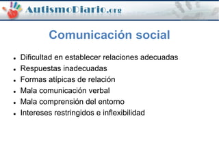 Comunicación social
 Dificultad en establecer relaciones adecuadas
 Respuestas inadecuadas
 Formas atípicas de relación
 Mala comunicación verbal
 Mala comprensión del entorno
 Intereses restringidos e inflexibilidad
 