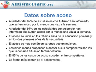Datos sobre acoso
 Alrededor del 62% de estudiantes con Autismo han informado
que sufren acoso por lo menos una vez a la semana.
 Alrededor del 94% de los estudiantes con Asperger han
informado que sufren acoso por lo menos una vez a la semana.
 El acoso se inicia en los últimos años de la educación primaria y
en los dos primeros años de la secundaria.
 El acoso es más común en varones que en mujeres.
 Los niños menos propensos a acosar a sus compañeros son los
que tienen una situación familiar estable.
 El 85 % de los casos de acoso suceden entre compañeros.
 La forma más común es el acoso verbal.
 