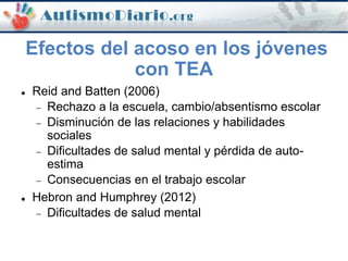 Efectos del acoso en los jóvenes
con TEA
 Reid and Batten (2006)
 Rechazo a la escuela, cambio/absentismo escolar
 Disminución de las relaciones y habilidades
sociales
 Dificultades de salud mental y pérdida de auto-
estima
 Consecuencias en el trabajo escolar
 Hebron and Humphrey (2012)
 Dificultades de salud mental
 