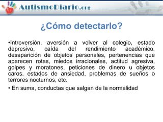 ¿Cómo detectarlo?
•Introversión, aversión a volver al colegio, estado
depresivo, caída del rendimiento académico,
desaparición de objetos personales, pertenencias que
aparecen rotas, miedos irracionales, actitud agresiva,
golpes y moratones, peticiones de dinero u objetos
caros, estados de ansiedad, problemas de sueños o
terrores nocturnos, etc.
• En suma, conductas que salgan de la normalidad
 