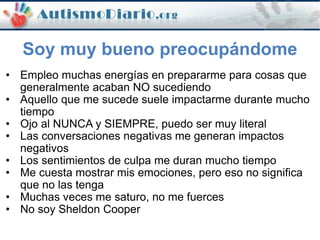 • Empleo muchas energías en prepararme para cosas que
generalmente acaban NO sucediendo
• Aquello que me sucede suele impactarme durante mucho
tiempo
• Ojo al NUNCA y SIEMPRE, puedo ser muy literal
• Las conversaciones negativas me generan impactos
negativos
• Los sentimientos de culpa me duran mucho tiempo
• Me cuesta mostrar mis emociones, pero eso no significa
que no las tenga
• Muchas veces me saturo, no me fuerces
• No soy Sheldon Cooper
Soy muy bueno preocupándome
 