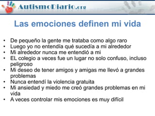• De pequeño la gente me trataba como algo raro
• Luego yo no entendía qué sucedía a mi alrededor
• Mi alrededor nunca me entendió a mi
• EL colegio a veces fue un lugar no solo confuso, incluso
peligroso
• Mi deseo de tener amigos y amigas me llevó a grandes
problemas
• Nunca entendí la violencia gratuita
• Mi ansiedad y miedo me creó grandes problemas en mi
vida
• A veces controlar mis emociones es muy difícil
Las emociones definen mi vida
 