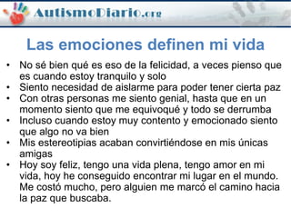 • No sé bien qué es eso de la felicidad, a veces pienso que
es cuando estoy tranquilo y solo
• Siento necesidad de aislarme para poder tener cierta paz
• Con otras personas me siento genial, hasta que en un
momento siento que me equivoqué y todo se derrumba
• Incluso cuando estoy muy contento y emocionado siento
que algo no va bien
• Mis estereotipias acaban convirtiéndose en mis únicas
amigas
• Hoy soy feliz, tengo una vida plena, tengo amor en mi
vida, hoy he conseguido encontrar mi lugar en el mundo.
Me costó mucho, pero alguien me marcó el camino hacia
la paz que buscaba.
Las emociones definen mi vida
 
