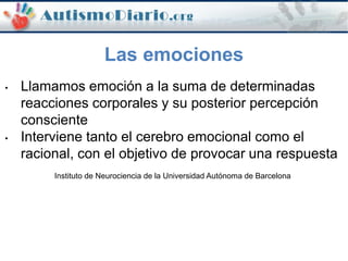 Las emociones
• Llamamos emoción a la suma de determinadas
reacciones corporales y su posterior percepción
consciente
• Interviene tanto el cerebro emocional como el
racional, con el objetivo de provocar una respuesta
Instituto de Neurociencia de la Universidad Autónoma de Barcelona
 