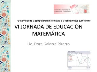 VI JORNADA DE EDUCACIÓN
MATEMÁTICA
Lic. Dora Galarza Pizarro
“Desarrollando la competencia matemática a la luz del nuevo currículum”
 