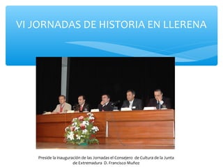 VI JORNADAS DE HISTORIA EN LLERENA
Preside la inauguración de las Jornadas el Consejero de Cultura de la Junta
de Extremadura D. Francisco Muñoz
 