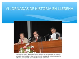 VI JORNADAS DE HISTORIA EN LLERENA
El alcalde de Llerena, D. Valentín Cortés Cabanillas, en la clausura de las Jornadas
junto a D. Juan Rodríguez, director del C.P.R. de Azuaga, y D. Felipe Lorenzana de
la Puente, presidente de la Sociedad Extremeña de Historia
 