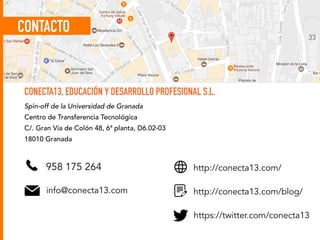 33
CONECTA13, EDUCACIÓN Y DESARROLLO PROFESIONAL S.L.
Spin-off de la Universidad de Granada
Centro de Transferencia Tecnológica
C/. Gran Vía de Colón 48, 6ª planta, D6.02-03
18010 Granada
958 175 264
info@conecta13.com
http://conecta13.com/
http://conecta13.com/blog/
https://twitter.com/conecta13
CONTACTO
 