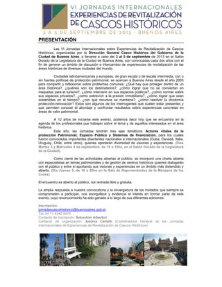 PRESENTACIÓN
Las VI Jornadas Internacionales sobre Experiencias de Revitalización de Cascos
Históricos, organizadas por la Dirección General Casco Histórico del Gobierno de la
Ciudad de Buenos Aires, a llevarse a cabo del 3 al 5 de septiembre de 2013 en el Salón
Dorado de la Legislatura de la Ciudad de Buenos Aires, son convocadas cada dos años con el
fin de generar un ámbito de discusión e intercambio de experiencias de revitalización de las
áreas históricas de diversas ciudades del mundo.
Ciudades latinoamericanas y europeas, de gran escala o de escala intermedia, con o
sin fuertes políticas de protección patrimonial, se acercan a Buenos Aires desde el año 2003
para compartir y reflexionar sobre problemas comunes: ¿Qué hay que proteger dentro de un
área histórica?, ¿quiénes son los destinatarios?, ¿cómo lograr que no se conviertan en
maquetas para el turismo?, ¿cómo intervenir en sus espacios públicos?, ¿cómo normar sobre
sus espacios privados?, ¿como sobrevivir a la presión inmobiliaria?, ¿cómo lograr que sean
sostenibles en el tiempo?, ¿con qué recursos se mantiene?, ¿cómo resolver la dicotomía
protección-renovación? Estos son algunos de los interrogantes que suelen estar presentes y
que permiten conocer el abordaje y confrontar resultados sobre experiencias concretas en
áreas de valor patrimonial.
A 12 años de iniciarse este evento, podemos decir hoy que se encuentra en la
agenda de los profesionales que trabajan sobre el tema y de aquellos interesados en el área
histórica.
Este año, las Jornadas tendrán tres ejes temáticos: Actores vitales de la
protección Patrimonial; Espacio Público y Sistemas de financiación, para los cuales
fueron convocados importantes disertantes nacionales e internacionales (Cuba, Canadá, Italia,
Uruguay, Chile, entre otros), quienes aportarán diversidad de visiones y experiencias. (Días
Martes 3 y Miércoles 4 de septiembre, de 10 a 19hs, en el Salón Dorado de la Legislatura
de la Ciudad).
Como cierre de las actividades abiertas al público, se incorporó una charla abierta
con especialistas en temas patrimoniales y de gestión de centros históricos quienes dialogarán
con el público y entre sí aportando sus visiones y experiencias en un ámbito más distendido y
abierto. (Día Jueves 5, de 18 a 20hs en la Sala de Representantes de la Manzana de las
Luces).
El encuentro es abierto al público, con entrada libre y gratuita.
La amplia respuesta a nuestra convocatoria y la envergadura de los invitados que siempre se
comprometen a participar, nos enorgullece y evidencia el interés en formar parte de este
evento, cuyo reconocimiento ha sido ganado a lo largo de sus diferentes ediciones.
Inscripción:
jornadascascohistorico@buenosaires.gob.ar
Tel: 54 11 4342 5975
Contacto de inscripción: Sebastián Albertini
Contacto de organización: Andrea Cerletti (Coordinadora General de las Jornadas
Internacionales de Experiencias de Revitalización de Cascos Históricos)
 