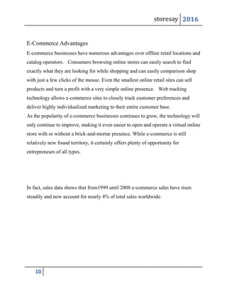 storesay 2016
10
E-Commerce Advantages
E-commerce businesses have numerous advantages over offline retail locations and
catalog operators. Consumers browsing online stores can easily search to find
exactly what they are looking for while shopping and can easily comparison shop
with just a few clicks of the mouse. Even the smallest online retail sites can sell
products and turn a profit with a very simple online presence. Web tracking
technology allows e-commerce sites to closely track customer preferences and
deliver highly individualized marketing to their entire customer base.
As the popularity of e-commerce businesses continues to grow, the technology will
only continue to improve, making it even easier to open and operate a virtual online
store with or without a brick-and-mortar presence. While e-commerce is still
relatively new found territory, it certainly offers plenty of opportunity for
entrepreneurs of all types.
In fact, sales data shows that from1999 until 2008 e-commerce sales have risen
steadily and now account for nearly 4% of total sales worldwide.
 