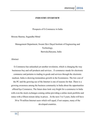 storesay 2016
11
INDUSTRY OVERVIEW
Prospects of E-Commerce in India
Shweta Sharma, Sugandha Mittal
Management Department, Swami Devi Dayal Institute of Engineering and
Technology,
Barwala,Haryana, India
Abstract
E-Commerce has unleashed yet another revolution, which is changing the way
businesses buy and sell products and services. . E-commerce stands for electronic
commerce and pertains to trading in goods and services through the electronic
medium. India is showing tremendous growth in the Ecommerce. The low cost of
the PC and the growing use of the Internet is one of reasons for that .There is a
growing awareness among the business community in India about the opportunities
offered bye Commerce. The future does look very bright for e-commerce in India
with even the stock exchanges coming online providing a online stock portfolio and
status with a fifteen minute delay in prices. . In the next 3 to 5 years, India will have
30 to 70 million Internet users which will equal, if not surpass, many of the
developed countries.
 
