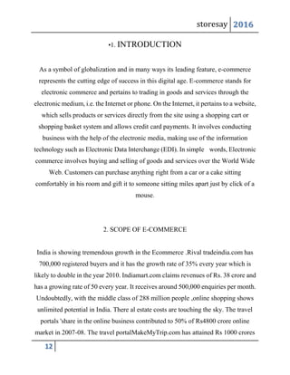 storesay 2016
12
•1. INTRODUCTION
As a symbol of globalization and in many ways its leading feature, e-commerce
represents the cutting edge of success in this digital age. E-commerce stands for
electronic commerce and pertains to trading in goods and services through the
electronic medium, i.e. the Internet or phone. On the Internet, it pertains to a website,
which sells products or services directly from the site using a shopping cart or
shopping basket system and allows credit card payments. It involves conducting
business with the help of the electronic media, making use of the information
technology such as Electronic Data Interchange (EDI). In simple words, Electronic
commerce involves buying and selling of goods and services over the World Wide
Web. Customers can purchase anything right from a car or a cake sitting
comfortably in his room and gift it to someone sitting miles apart just by click of a
mouse.
2. SCOPE OF E-COMMERCE
India is showing tremendous growth in the Ecommerce .Rival tradeindia.com has
700,000 registered buyers and it has the growth rate of 35% every year which is
likely to double in the year 2010. Indiamart.com claims revenues of Rs. 38 crore and
has a growing rate of 50 every year. It receives around 500,000 enquiries per month.
Undoubtedly, with the middle class of 288 million people ,online shopping shows
unlimited potential in India. There al estate costs are touching the sky. The travel
portals 'share in the online business contributed to 50% of Rs4800 crore online
market in 2007-08. The travel portalMakeMyTrip.com has attained Rs 1000 crores
 