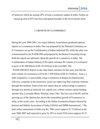 storesay 2016
13
of turnovers which are around 20% of total e-commerce market in India. Further an
annual growth of 65% has been anticipated annually in the travel portals alone.
3. GROWTH OF E-COMMERCE
During the year 2000-2001, two major Industry Associations produced separate
reports on e-commerce in India. One was prepared by the National Committee on
E-Commerce set up the Confederation of Indian Industry(CII), while the other was
commissioned by the NASSCOM and prepared by the Boston Consulting Group.
Both the reports are optimistic about the growth of e-commerce in India. The
Confederation of Indian Industry (CII) report estimates the volume of e-commerce
to grow to Rs 500 billion (US$ 10.6 billion) in the year2003. The
NASSCOM-BCG Report on the other hand, estimates for the same year that the
total volume of e-commerce will be Rs 1,950 billion (US$ 41.5 billion) . Amu l, a
milk cooperative, is successfully using e-commerce to deepen its brand loyalty.
Likewise, corporate in the automotive sector are improving their customer relations
through this medium. Some of the new names that are rediscovering e-commerce
through new portals at relatively low capital cost, without venture capital funding
include: Key 2 crorepati Music Absolute ,Gate 2 Biz. The low cost of the PC and the
growing use of the Internet has shown the tremendous growth of Ecommerce in
India, in the recent years. According to the Indian Ecommerce Report released by
Internet and Mobile Association of India (IAMAI) and IMRB International, “ The
total online transactions in India was Rs. 7080 crores (approx $1.75 billion) in the
year 2006-2007 and expected to grow by 30% to touch 9210 crores (approx $2.15
 