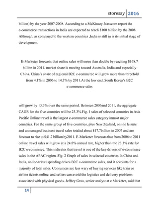 storesay 2016
14
billion) by the year 2007-2008. According to a McKinsey-Nasscom report the
e-commerce transactions in India are expected to reach $100 billion by the 2008.
Although, as compared to the western countries ,India is still in is its initial stage of
development.
E-Marketer forecasts that online sales will more than double by reaching $168.7
billion in 2011. market share is moving toward Australia, India and especially
China. China’s share of regional B2C e-commerce will grow more than threefold
from 4.1% in 2006 to 14.3% by 2011.At the low end, South Korea’s B2C
e-commerce sales
will grow by 13.3% over the same period. Between 2006and 2011, the aggregate
CAGR for the five countries will be 23.3%.Fig. 1 sales of selected countries in Asia
Pacific Online travel is the largest e-commerce sales category inmost major
countries. For the same group of five countries, plus New Zealand, online leisure
and unmanaged business travel sales totaled about $17.7billion in 2007 and are
forecast to rise to $41.7 billion by2011. E-Marketer forecasts that from 2006 to 2011
online travel sales will grow at a 24.8% annual rate, higher than the 23.3% rate for
B2C e-commerce. This indicates that travel is one of the key drivers of e-commerce
sales in the APAC region .Fig. 2 Graph of sales in selected countries In China and
India, online-travel spending drives B2C e-commerce sales, and it accounts for a
majority of total sales. Consumers are less wary of buying services like train or
airline tickets online, and sellers can avoid the logistics and delivery problems
associated with physical goods. Jeffrey Grau, senior analyst at e Marketer, said that
 
