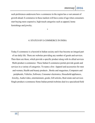 storesay 2016
15
such preferences underscore how e-commerce in the region has a vast amount of
growth ahead. E-commerce in these markets will have come of age when consumers
start buying more expensive, high-touch categories such as apparel, home
furnishings and jewelry.
•
4. STATUS OF E-COMMERCE IN INDIA
Today E-commerce is a byword in Indian society and it has become an integral part
of our daily life. There are websites providing any number of goods and services.
Then there are those, which provide a specific product along with its allied services
Multi-product e-commerce- These Indian E-commerce portals provide goods and
services in a variety of categories. To name a few: Apparel and accessories for men
and women, Health and beauty products , Books and magazines, Computers and
peripherals, Vehicles, Software, Consumer electronics, Household appliances,
Jewelry, Audio/video, entertainment, goods, Gift articles, Real estate and services
Single-product e-commerce Some Indian portals/websites deal in a specialized field
 