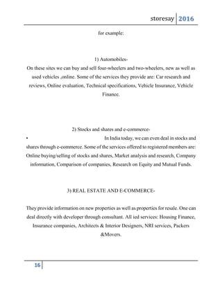 storesay 2016
16
for example:
1) Automobiles-
On these sites we can buy and sell four-wheelers and two-wheelers, new as well as
used vehicles ,online. Some of the services they provide are: Car research and
reviews, Online evaluation, Technical specifications, Vehicle Insurance, Vehicle
Finance.
2) Stocks and shares and e-commerce-
• In India today, we can even deal in stocks and
shares through e-commerce. Some of the services offered to registered members are:
Online buying/selling of stocks and shares, Market analysis and research, Company
information, Comparison of companies, Research on Equity and Mutual Funds.
3) REAL ESTATE AND E-COMMERCE-
They provide information on new properties as well as properties for resale. One can
deal directly with developer through consultant. All ied services: Housing Finance,
Insurance companies, Architects & Interior Designers, NRI services, Packers
&Movers.
 