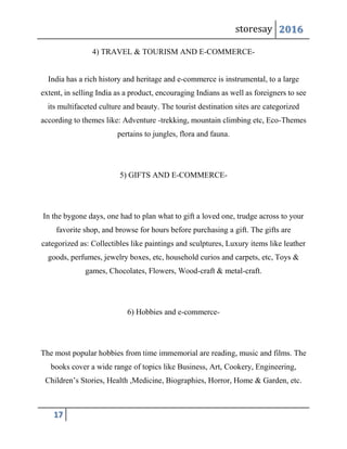 storesay 2016
17
4) TRAVEL & TOURISM AND E-COMMERCE-
India has a rich history and heritage and e-commerce is instrumental, to a large
extent, in selling India as a product, encouraging Indians as well as foreigners to see
its multifaceted culture and beauty. The tourist destination sites are categorized
according to themes like: Adventure -trekking, mountain climbing etc, Eco-Themes
pertains to jungles, flora and fauna.
5) GIFTS AND E-COMMERCE-
In the bygone days, one had to plan what to gift a loved one, trudge across to your
favorite shop, and browse for hours before purchasing a gift. The gifts are
categorized as: Collectibles like paintings and sculptures, Luxury items like leather
goods, perfumes, jewelry boxes, etc, household curios and carpets, etc, Toys &
games, Chocolates, Flowers, Wood-craft & metal-craft.
6) Hobbies and e-commerce-
The most popular hobbies from time immemorial are reading, music and films. The
books cover a wide range of topics like Business, Art, Cookery, Engineering,
Children’s Stories, Health ,Medicine, Biographies, Horror, Home & Garden, etc.
 