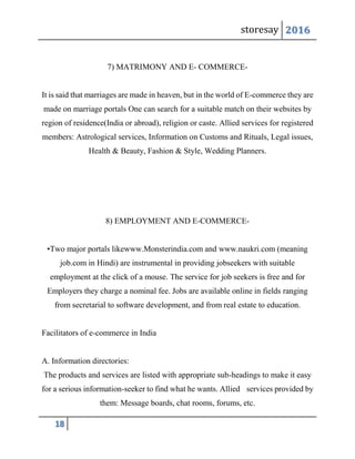 storesay 2016
18
7) MATRIMONY AND E- COMMERCE-
It is said that marriages are made in heaven, but in the world of E-commerce they are
made on marriage portals One can search for a suitable match on their websites by
region of residence(India or abroad), religion or caste. Allied services for registered
members: Astrological services, Information on Customs and Rituals, Legal issues,
Health & Beauty, Fashion & Style, Wedding Planners.
8) EMPLOYMENT AND E-COMMERCE-
•Two major portals likewww.Monsterindia.com and www.naukri.com (meaning
job.com in Hindi) are instrumental in providing jobseekers with suitable
employment at the click of a mouse. The service for job seekers is free and for
Employers they charge a nominal fee. Jobs are available online in fields ranging
from secretarial to software development, and from real estate to education.
Facilitators of e-commerce in India
A. Information directories:
The products and services are listed with appropriate sub-headings to make it easy
for a serious information-seeker to find what he wants. Allied services provided by
them: Message boards, chat rooms, forums, etc.
 