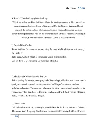 storesay 2016
19
B. Banks:1) Net banking/phone banking:
This is an online banking facility available for savings account holders as well as
current account holders. Some of the special Net banking services are: Demit
accounts for sale/purchase of stocks and shares, Foreign Exchange services,
Direct/Instant payment of bills on the account-holder’s behalf, Financial Planning &
advice, Electronic Funds Transfer, Loans to account-holders.
2) Credit/Debit Cards-
Banks facilitate E-commerce by providing the most vital trade instrument, namely
the Credit or
Debit Card, without which E-commerce would be impossible.
List of Top E-Commerce Companies of India
1)ASA Systel Communications Pvt Ltd:
It is a leading E-commerce company in India which provides innovative and superb
quality web services which encompasses the building of e-commerce related
websites and portals. The company also uses the latest payment modes and security.
The company has its offices in Chennai, Lucknow and will shortly set up offices in
Delhi, Mumbai, Kathmandu, Bhopal.
2) Candid Info:
This Indian E-commerce company is based in New Delhi. It is a renowned Offshore
Outsource Web designing development e-commerce Company. It offers off shore
 