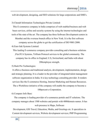 storesay 2016
20
web development, designing, and SEO solutions for large corporations and SME's.
3) Chenab Information Technologies Private Limited:
This E-commerce company in India comprises of web enabled business and web
bases services, airline and security systems by using the internet technologies and
tools of the state of the art. The company has three Software Development centers in
Mumbai and the overseas branch office in New York. It is the first software
company across the globe to get the certification of ISO 9001:2000.
4) Euro link Systems Limited:
This leading E-commerce company provides consulting and e-business solutions
,FlexTCA Systems, Trillium Protocol services to the global community. The
company has its office in England, U.S, Switzerland, and India with about
200employee strength.
5) Hash Pro Technologies:
It offers e-business and traditional analysis, development, implementation, design
and strategic planning. It is a leader in the provider of integrated talent management
software organization in India. It is key technology consulting provider. It renders
services like the E-commerce Hosting, Internet Marketing and Human Resources.
The e-Workforce initiative of the company will enable the company to become a
100percent e-Corporation.
6) Compare Info Base:
The company is leading provider of e-commerce portals and IT solutions. The
company manages about 1500 websites and portals with 4000domain names. It has
web presence in Maps, Software
Development, GIS Travel, Education, Media, and Greetings etc. It specializes in
Content development services, Website development services; PHP Programming
 