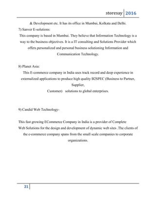storesay 2016
21
& Development etc. It has its office in Mumbai, Kolkata and Delhi.
7) Sanver E-solutions:
This company is based in Mumbai. They believe that Information Technology is a
way to the business objectives. It is a IT consulting and Solutions Provider which
offers personalized and personal business solutioning Information and
Communication Technology.
8) Planet Asia:
This E-commerce company in India uses track record and deep experience in
externalized applications to produce high quality B2SPEC (Business to Partner,
Supplier,
Customer) solutions to global enterprises.
9) Candid Web Technology-
This fast growing ECommerce Company in India is a provider of Complete
Web Solutions for the design and development of dynamic web sites .The clients of
the e-commerce company spans from the small scale companies to corporate
organizations.
 