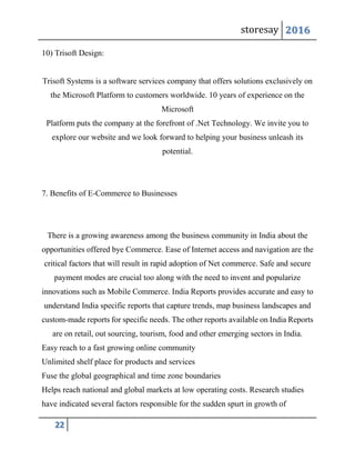 storesay 2016
22
10) Trisoft Design:
Trisoft Systems is a software services company that offers solutions exclusively on
the Microsoft Platform to customers worldwide. 10 years of experience on the
Microsoft
Platform puts the company at the forefront of .Net Technology. We invite you to
explore our website and we look forward to helping your business unleash its
potential.
7. Benefits of E-Commerce to Businesses
There is a growing awareness among the business community in India about the
opportunities offered bye Commerce. Ease of Internet access and navigation are the
critical factors that will result in rapid adoption of Net commerce. Safe and secure
payment modes are crucial too along with the need to invent and popularize
innovations such as Mobile Commerce. India Reports provides accurate and easy to
understand India specific reports that capture trends, map business landscapes and
custom-made reports for specific needs. The other reports available on India Reports
are on retail, out sourcing, tourism, food and other emerging sectors in India.
Easy reach to a fast growing online community
Unlimited shelf place for products and services
Fuse the global geographical and time zone boundaries
Helps reach national and global markets at low operating costs. Research studies
have indicated several factors responsible for the sudden spurt in growth of
 