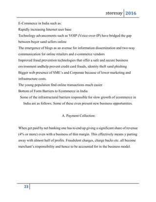 storesay 2016
23
E-Commerce in India such as:
Rapidly increasing Internet user base
Technology advancements such as VOIP (Voice-over-IP) have bridged the gap
between buyer sand sellers online
The emergence of blogs as an avenue for information dissemination and two-way
communication for online retailers and e-commerce vendors
Improved fraud prevention technologies that offer a safe and secure business
environment andhelp prevent credit card frauds, identity theft sand phishing
Bigger web presence of SME’s and Corporate because of lower marketing and
infrastructure costs.
The young population find online transactions much easier
Bottom of Form Barriers to Ecommerce in India
Some of the infrastructural barriers responsible for slow growth of ecommerce in
India are as follows. Some of these even present new business opportunities.
A. Payment Collection:
When get paid by net banking one has to end up giving a significant share of revenue
(4% or more) even with a business of thin margin. This effectively means y parting
away with almost half of profits. Fraudulent charges, charge backs etc. all become
merchant’s responsibility and hence to be accounted for in the business model.
 