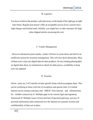 storesay 2016
24
B. Logistics:
You have to deliver the product, safe and secure, in the hands of the right guy in right
time frame. Regular post doesn’t offer an acceptable service level; couriers have
high charges and limited reach. Initially, you might have to take insurance for high
value shipped articles increasing the cost.
C. Vendor Management
: However advanced system maybe, vendor will have to come down and deal in an
inefficient system for inventory management. This will slow down drastically. Most
of them won’t carry any digital data for their products. No nice looking photographs,
no digital data sheet, no mechanism to check for daily prices, availability to keep
your site updated.
D. Taxation:
Octroi , entry tax, VAT and lots of state specific forms which accompany them. This
can be confusing at times with lots of exceptions and special rules. G Limited
Internet access among customers and SMEsF. Poor telecom and infrastructure
for reliable connectivity G. Multiple gaps in the current legal and regulatory
framework H. Multiple issues of trust and lack of payment gateways: privacy of
personal and business data connected over the Internet not assured; security and
confidentiality of data not in place.
 