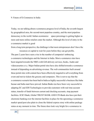 storesay 2016
25
9. Future of E-Commerce in India
Today, we are talking about e-commerce progress level of India, the seventh-largest
by geographical area, the second-most populous country, and the most populous
democracy in the world. Indian ecommerce space percentage is getting higher as
more and more online retailers enter the market. Although this level of entry in the
e-commerce market is good
from a long term perspective, the challenge is that most entrepreneurs don’t have the
resources or capital to wait for years before they can get profits.
The past 2 years have seen a rise in the number of companies' embracing
e-commerce technologies and the Internet in India. Most e-commerce sites have
been targeted towards the NRI's with Gift delivery services, books, Audio and
videocassettes e.t.c. Major Indian portal sites have also shifted towards e-commerce
instead of depending on advertising revenue. The web communities built around
these portal sites with content have been effectively targeted to sell everything from
event and movie tickets the grocery and computers .This is not to say that the
e-commerce scenario has been bad in India as highly successful e-business like baba
bazaar and India mart have proved. Indian Banks too have been very successful in
adapting EC and EDI Technologies to provide customers with real time account
status, transfer of funds between current and checking accounts, stop payment
facilities. ICICI Bank, Global TRUST BANK AND UTI-Bank also have put their
electronic banking over the internet facilities in place for the upcoming e-commerce
market speed post also plain to clone the federal express story with online package
status at any moment in time .The future does look very bright for e-commerce in
 