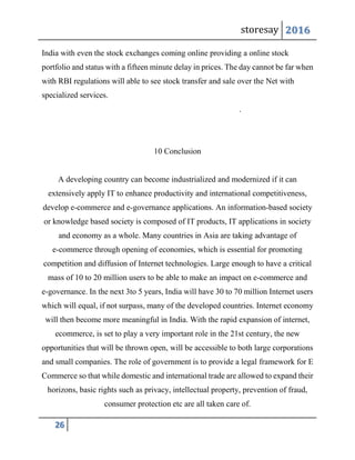 storesay 2016
26
India with even the stock exchanges coming online providing a online stock
portfolio and status with a fifteen minute delay in prices. The day cannot be far when
with RBI regulations will able to see stock transfer and sale over the Net with
specialized services.
.
10 Conclusion
A developing country can become industrialized and modernized if it can
extensively apply IT to enhance productivity and international competitiveness,
develop e-commerce and e-governance applications. An information-based society
or knowledge based society is composed of IT products, IT applications in society
and economy as a whole. Many countries in Asia are taking advantage of
e-commerce through opening of economies, which is essential for promoting
competition and diffusion of Internet technologies. Large enough to have a critical
mass of 10 to 20 million users to be able to make an impact on e-commerce and
e-governance. In the next 3to 5 years, India will have 30 to 70 million Internet users
which will equal, if not surpass, many of the developed countries. Internet economy
will then become more meaningful in India. With the rapid expansion of internet,
ecommerce, is set to play a very important role in the 21st century, the new
opportunities that will be thrown open, will be accessible to both large corporations
and small companies. The role of government is to provide a legal framework for E
Commerce so that while domestic and international trade are allowed to expand their
horizons, basic rights such as privacy, intellectual property, prevention of fraud,
consumer protection etc are all taken care of.
 