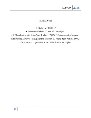 storesay 2016
27
•REFERENCES
•[1] Sinha (April 2009), “
• Ecommerce in India – The Real Challenges”
• [2]Chaudhury, Abijit; Jean-Pierre Kuilboer (2002). E-Business and e-Commerce
Infrastructure.McGraw-Hill.[3] Frieden, Jonathan D.; Roche, Sean Patrick (2006), "
E-Commerce: Legal Issues of the Online Retailer in Virginia
 