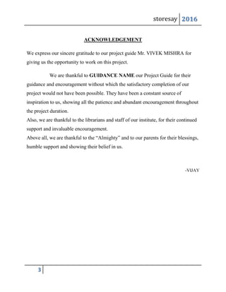 storesay 2016
3
ACKNOWLEDGEMENT
We express our sincere gratitude to our project guide Mr. VIVEK MISHRA for
giving us the opportunity to work on this project.
We are thankful to GUIDANCE NAME our Project Guide for their
guidance and encouragement without which the satisfactory completion of our
project would not have been possible. They have been a constant source of
inspiration to us, showing all the patience and abundant encouragement throughout
the project duration.
Also, we are thankful to the librarians and staff of our institute, for their continued
support and invaluable encouragement.
Above all, we are thankful to the “Almighty” and to our parents for their blessings,
humble support and showing their belief in us.
-VIJAY
 