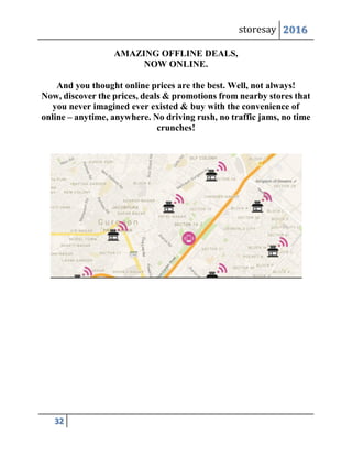 storesay 2016
32
AMAZING OFFLINE DEALS,
NOW ONLINE.
And you thought online prices are the best. Well, not always!
Now, discover the prices, deals & promotions from nearby stores that
you never imagined ever existed & buy with the convenience of
online – anytime, anywhere. No driving rush, no traffic jams, no time
crunches!
 