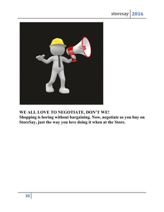 storesay 2016
33
WE ALL LOVE TO NEGOTIATE, DON’T WE!
Shopping is boring without bargaining. Now, negotiate as you buy on
StoreSay, just the way you love doing it when at the Store.
 