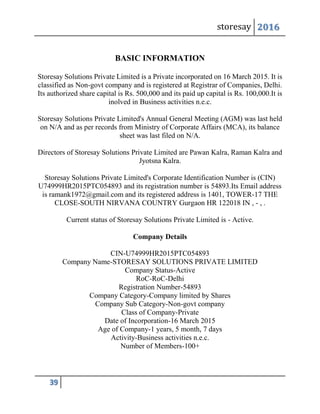 storesay 2016
39
BASIC INFORMATION
Storesay Solutions Private Limited is a Private incorporated on 16 March 2015. It is
classified as Non-govt company and is registered at Registrar of Companies, Delhi.
Its authorized share capital is Rs. 500,000 and its paid up capital is Rs. 100,000.It is
inolved in Business activities n.e.c.
Storesay Solutions Private Limited's Annual General Meeting (AGM) was last held
on N/A and as per records from Ministry of Corporate Affairs (MCA), its balance
sheet was last filed on N/A.
Directors of Storesay Solutions Private Limited are Pawan Kalra, Raman Kalra and
Jyotsna Kalra.
Storesay Solutions Private Limited's Corporate Identification Number is (CIN)
U74999HR2015PTC054893 and its registration number is 54893.Its Email address
is ramank1972@gmail.com and its registered address is 1401, TOWER-17 THE
CLOSE-SOUTH NIRVANA COUNTRY Gurgaon HR 122018 IN , - , .
Current status of Storesay Solutions Private Limited is - Active.
Company Details
CIN-U74999HR2015PTC054893
Company Name-STORESAY SOLUTIONS PRIVATE LIMITED
Company Status-Active
RoC-RoC-Delhi
Registration Number-54893
Company Category-Company limited by Shares
Company Sub Category-Non-govt company
Class of Company-Private
Date of Incorporation-16 March 2015
Age of Company-1 years, 5 month, 7 days
Activity-Business activities n.e.c.
Number of Members-100+
 