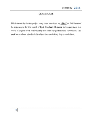storesay 2016
4
CERTIFICATE
This is to certify that the project study titled submitted by VIJAY on fulfillment of
the requirement for the award of Post Graduate Diploma in Management is a
record of original work carried out by him under my guidance and supervision. This
work has not been submitted elsewhere for award of any degree or diploma.
 