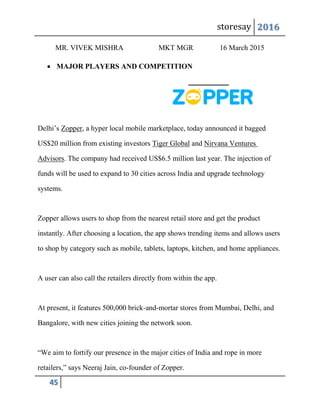 storesay 2016
45
MR. VIVEK MISHRA MKT MGR 16 March 2015
 MAJOR PLAYERS AND COMPETITION
Delhi’s Zopper, a hyper local mobile marketplace, today announced it bagged
US$20 million from existing investors Tiger Global and Nirvana Ventures
Advisors. The company had received US$6.5 million last year. The injection of
funds will be used to expand to 30 cities across India and upgrade technology
systems.
Zopper allows users to shop from the nearest retail store and get the product
instantly. After choosing a location, the app shows trending items and allows users
to shop by category such as mobile, tablets, laptops, kitchen, and home appliances.
A user can also call the retailers directly from within the app.
At present, it features 500,000 brick-and-mortar stores from Mumbai, Delhi, and
Bangalore, with new cities joining the network soon.
“We aim to fortify our presence in the major cities of India and rope in more
retailers,” says Neeraj Jain, co-founder of Zopper.
 