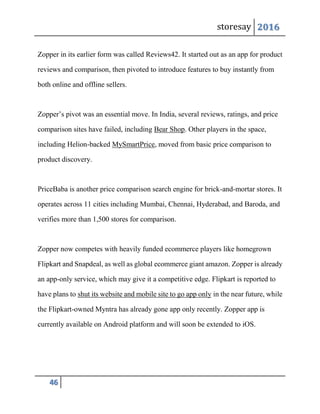 storesay 2016
46
Zopper in its earlier form was called Reviews42. It started out as an app for product
reviews and comparison, then pivoted to introduce features to buy instantly from
both online and offline sellers.
Zopper’s pivot was an essential move. In India, several reviews, ratings, and price
comparison sites have failed, including Bear Shop. Other players in the space,
including Helion-backed MySmartPrice, moved from basic price comparison to
product discovery.
PriceBaba is another price comparison search engine for brick-and-mortar stores. It
operates across 11 cities including Mumbai, Chennai, Hyderabad, and Baroda, and
verifies more than 1,500 stores for comparison.
Zopper now competes with heavily funded ecommerce players like homegrown
Flipkart and Snapdeal, as well as global ecommerce giant amazon. Zopper is already
an app-only service, which may give it a competitive edge. Flipkart is reported to
have plans to shut its website and mobile site to go app only in the near future, while
the Flipkart-owned Myntra has already gone app only recently. Zopper app is
currently available on Android platform and will soon be extended to iOS.
 