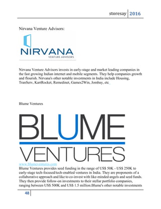 storesay 2016
48
Nirvana Venture Advisors:
Nirvana Venture Advisors invests in early-stage and market leading companies in
the fast growing Indian internet and mobile segments. They help companies growth
and flourish. Nirvana's other notable investments in India include Housing,
TranServ, KartRocket, Remedinet, Games2Win, Jombay, etc
Blume Ventures
www.blumeventures.com
Blume Ventures provides seed funding in the range of US$ 50K - US$ 250K to
early-stage tech-focused/tech-enabled ventures in India. They are proponents of a
collaborative approach and like to co-invest with like-minded angels and seed funds.
They then provide follow-on investments to their stellar portfolio companies,
ranging between US$ 500K and US$ 1.5 million.Blume's other notable investments
 