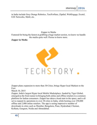 storesay 2016
49
in India include Grey Orange Robotics, TaxiForSure, Zipdial, WebEngage, Exotel,
E2E Networks, Mettl, etc.
Zopper in Media
Featured for being the fastest at grabbing a huge market section, we know we handle
the media quite well. Peruse to know more.
Zopper in Media
Zopper plans expansion to more than 30 Cities, brings Hyper local Markets to the
Fore
March 10, 2015
Zopper, India's largest Hyper local Mobile Marketplace, funded by Tiger Global,
emerged as the front runner in bringing both online and offline retailers to a common
platform for Indian consumers. Zopper has taken a head start in the space, and is all
set to expand its operations to over 30 cities in India, while hosting over 250,000
offline and 2,000 online retailers. The app is seeing impressive number of
downloads in cities such as Mumbai, Bengaluru, Pune, Hyderabad, Chennai,
Kolkata, Gurgaon, Noida and Ahmedabad.
 