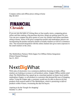 storesay 2016
50
Compare online and offline prices sitting at home
Mar 08 2015
If you are into the habit of visiting three or four nearby stores, comparing prices
online and then making a big purchase decision, things are getting easier for you.
You can now compare the price quotes of your city retailers and online merchants
sitting at home. Some of the price comparison portals and marketplace players are
incorporating the product and price details of nearby retailers as well of e-commerce
sites. This increased integration with the online channel also gives more exposure to
the small retailers in the cities.
The MobileStore Partners With Zopper For Offline-Online Integration
[Omni-Channel Strategy]
Jan 21, 2015
With sales of electronics via e-commerce platforms booming in India, offline
retailers are looking at avenues to sell products online. Zopper Offline mobile retail
chain The MobileStore has signed up as a merchant partner on hyper-local mobile
marketplace Zopper, to sell products to customers that demand the ease of shopping
online. Using the Zopper app, a customer would now be able to discover & buy
products from nearest outlet of The MobileStore, which is promising to deliver
products within 4 hours, sweetening the deal for buyers.
Aspiring to be the 'Google for shopping'
October 13, 2014
 